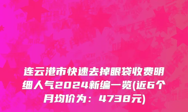 连云港市快速去掉眼袋收费明细人气2024新编一览(近6个月均价为：4738元)