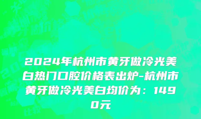 2024年杭州市黄牙做冷光美白热门口腔价格表出炉-杭州市黄牙做冷光美白均价为：1490元