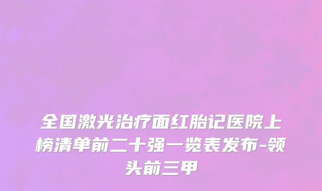 全国激光治疗面红胎记医院上榜清单前二十强一览表发布-领头前三甲