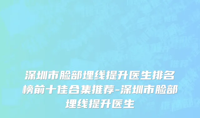 深圳市脸部埋线提升医生排名榜前十佳合集推荐-深圳市脸部埋线提升医生
