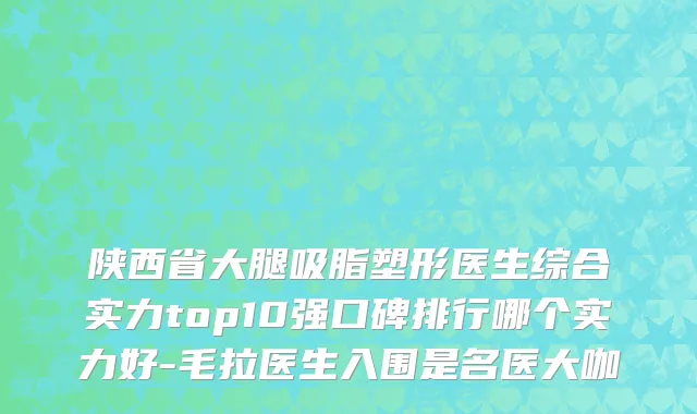 陕西省大腿吸脂塑形医生综合实力top10强口碑排行哪个实力好-毛拉医生入围是名医大咖