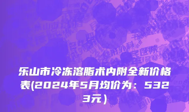 乐山市冷冻溶脂术内附全新价格表(2024年5月均价为：5323元）