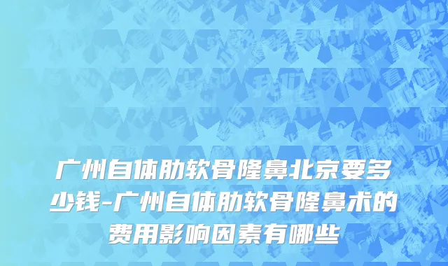 广州自体肋软骨隆鼻北京要多少钱-广州自体肋软骨隆鼻术的费用影响因素有哪些