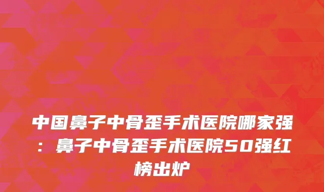 中国鼻子中骨歪手术医院哪家强：鼻子中骨歪手术医院50强红榜出炉