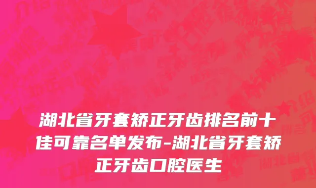 湖北省牙套矫正牙齿排名前十佳可靠名单发布-湖北省牙套矫正牙齿口腔医生
