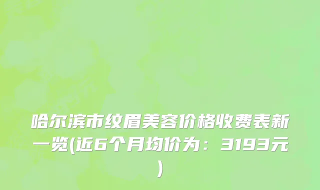 哈尔滨市纹眉美容价格收费表新一览(近6个月均价为：3193元)