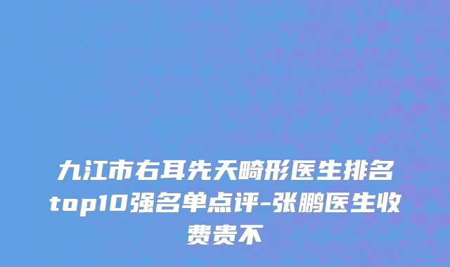 九江市右耳先天畸形医生排名top10强名单点评-张鹏医生收费贵不