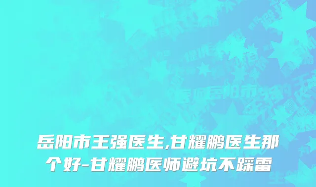岳阳市王强医生,甘耀鹏医生那个好-甘耀鹏医师避坑不踩雷
