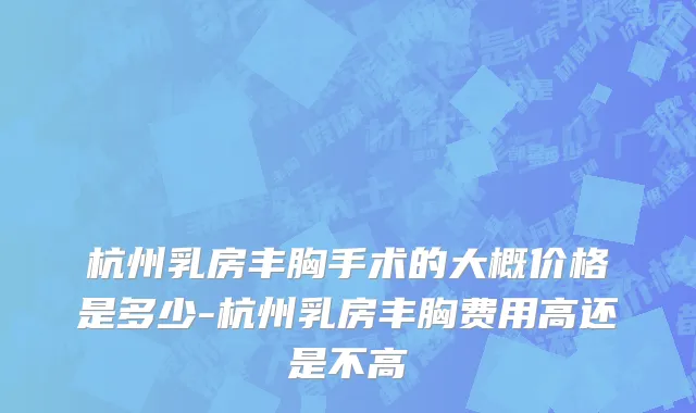杭州乳房丰胸手术的大概价格是多少-杭州乳房丰胸费用高还是不高