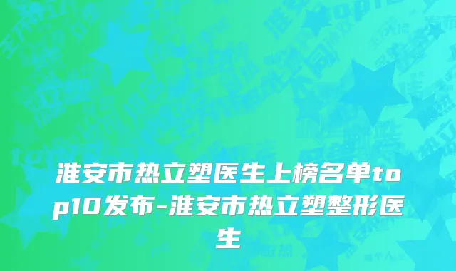 淮安市热立塑医生上榜名单top10发布-淮安市热立塑整形医生