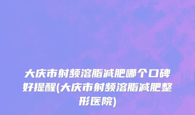 大庆市射频溶脂减肥哪个口碑好提醒(大庆市射频溶脂减肥整形医院)