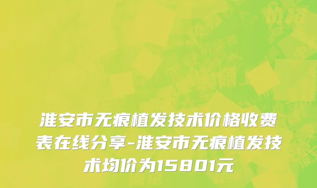 淮安市无痕植发技术价格收费表在线分享-淮安市无痕植发技术均价为15801元