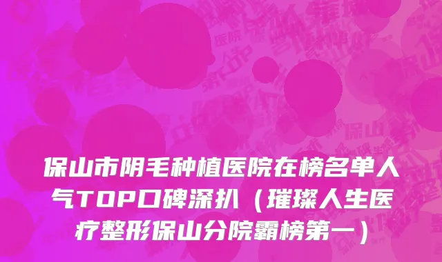 保山市阴毛种植医院在榜名单人气TOP口碑深扒（璀璨人生医疗整形保山分院霸榜第一）