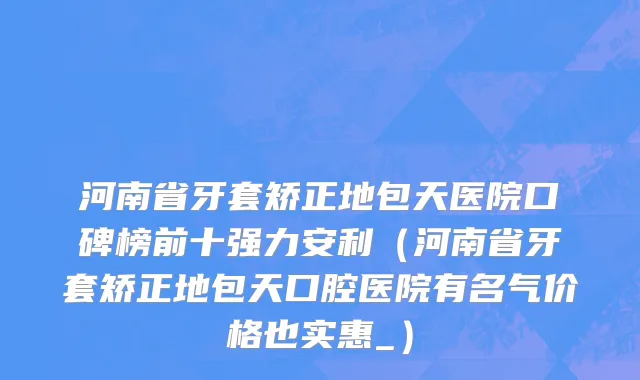 河南省牙套矫正地包天医院口碑榜前十强力安利（河南省牙套矫正地包天口腔医院有名气价格也实惠_）