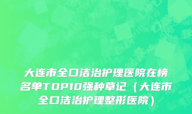 大连市全口洁治护理医院在榜名单TOP10强种草记（大连市全口洁治护理整形医院）