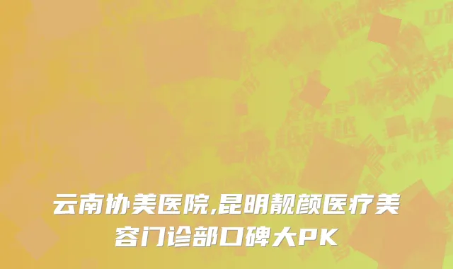 云南协美医院,昆明靓颜医疗美容门诊部口碑大PK