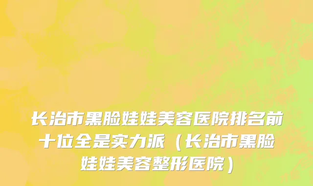 长治市黑脸娃娃美容医院排名前十位全是实力派（长治市黑脸娃娃美容整形医院）