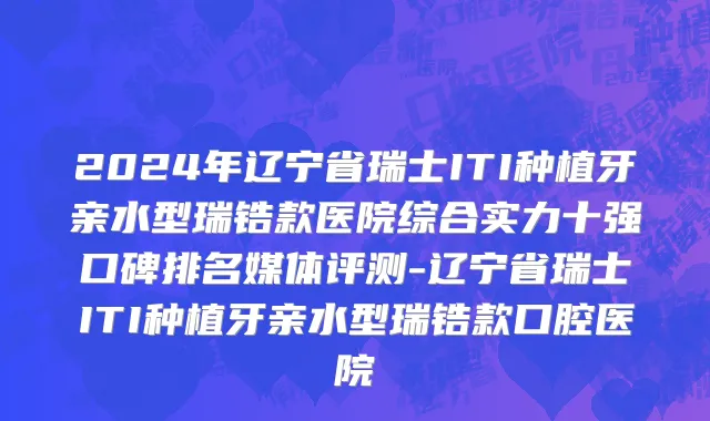 2024年辽宁省瑞士ITI种植牙亲水型瑞锆款医院综合实力十强口碑排名媒体评测-辽宁省瑞士ITI种植牙亲水型瑞锆款口腔医院