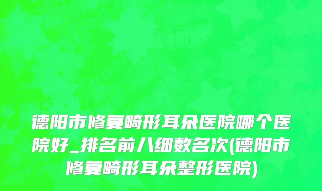 德阳市修复畸形耳朵医院哪个医院好_排名前八细数名次(德阳市修复畸形耳朵整形医院)