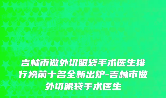 吉林市做外切眼袋手术医生排行榜前十名全新出炉-吉林市做外切眼袋手术医生