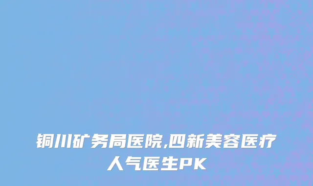 铜川矿务局医院,四新美容医疗人气医生PK