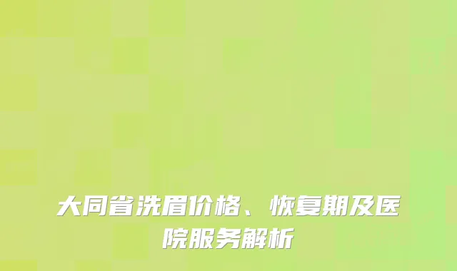 大同省洗眉价格、恢复期及医院服务解析