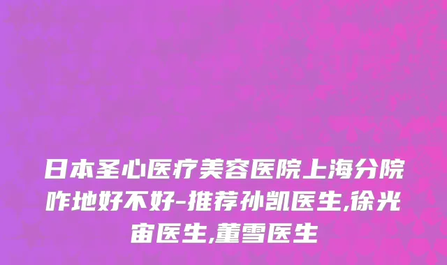 日本圣心医疗美容医院上海分院咋地好不好-推荐孙凯医生,徐光宙医生,董雪医生