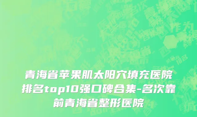 青海省苹果肌太阳穴填充医院排名top10强口碑合集-名次靠前青海省整形医院
