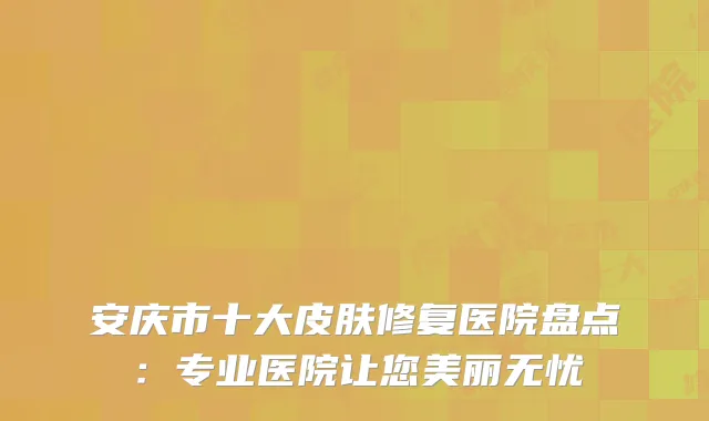 安庆市十大皮肤修复医院盘点：专业医院让您美丽无忧