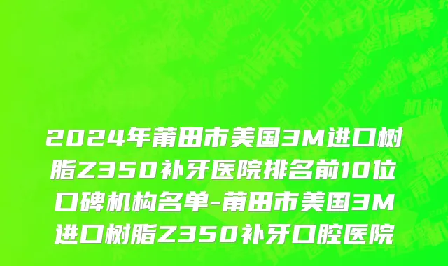 2024年莆田市美国3M进口树脂Z350补牙医院排名前10位口碑机构名单-莆田市美国3M进口树脂Z350补牙口腔医院