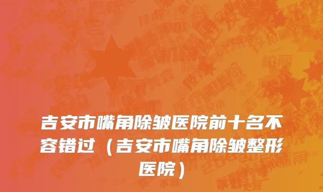 吉安市嘴角除皱医院前十名不容错过（吉安市嘴角除皱整形医院）
