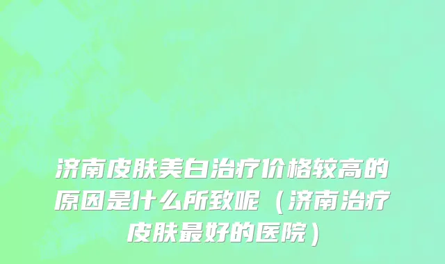 济南皮肤美白治疗价格较高的原因是什么所致呢（济南治疗皮肤最好的医院）
