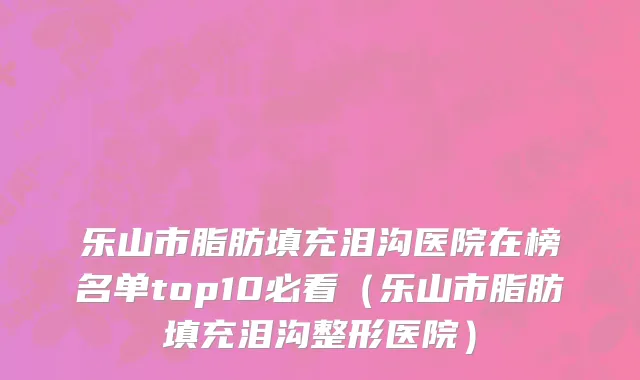 乐山市脂肪填充泪沟医院在榜名单top10必看（乐山市脂肪填充泪沟整形医院）