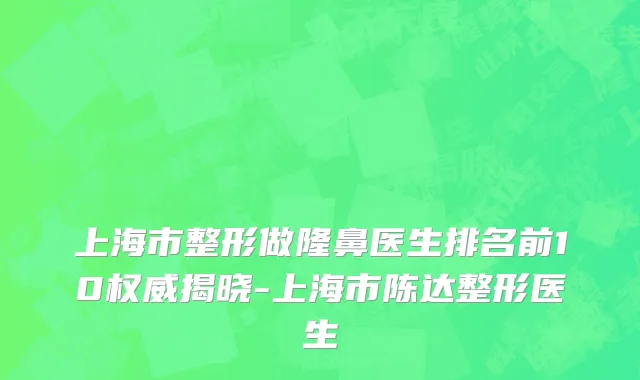 上海市整形做隆鼻医生排名前10权威揭晓-上海市陈达整形医生
