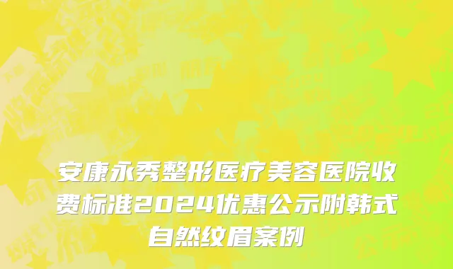 安康永秀整形医疗美容医院收费标准2024优惠公示附韩式自然纹眉案例