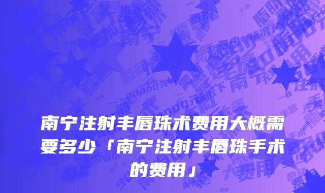 南宁注射丰唇珠术费用大概需要多少「南宁注射丰唇珠手术的费用」