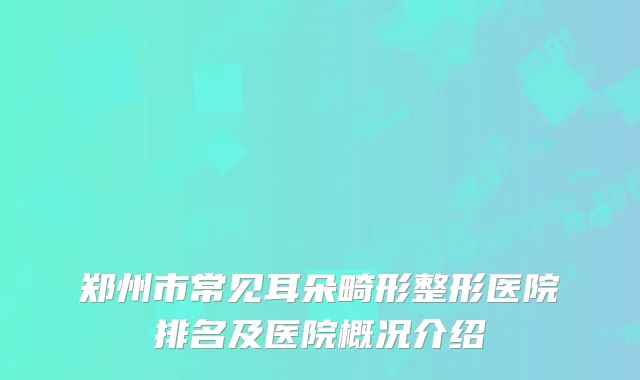 郑州市常见耳朵畸形整形医院排名及医院概况介绍