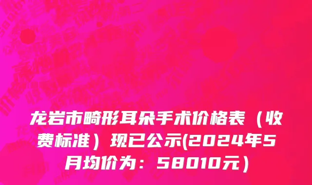 龙岩市畸形耳朵手术价格表（收费标准）现已公示(2024年5月均价为：58010元）