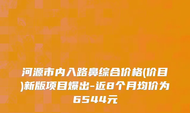 河源市内入路鼻综合价格(价目)新版项目爆出-近8个月均价为6544元