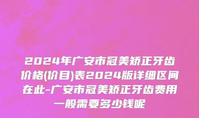 2024年广安市冠美矫正牙齿价格(价目)表2024版详细区间在此-广安市冠美矫正牙齿费用一般需要多少钱呢