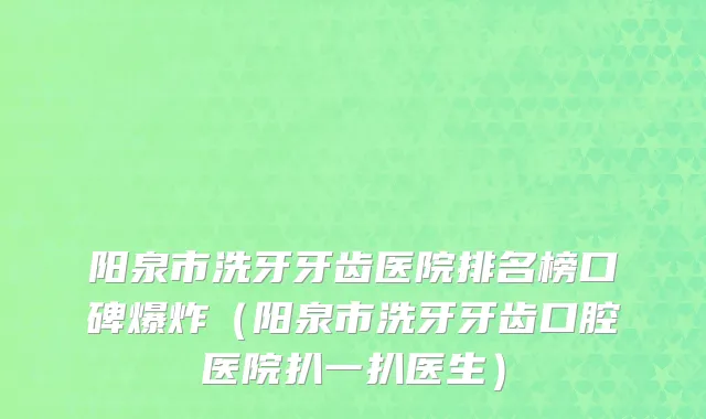 阳泉市洗牙牙齿医院排名榜口碑爆炸（阳泉市洗牙牙齿口腔医院扒一扒医生）