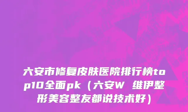 六安市修复皮肤医院排行榜top10全面pk（六安W 维伊整形美容整友都说技术好）