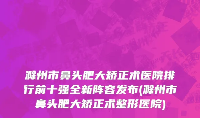 滁州市鼻头肥大矫正术医院排行前十强全新阵容发布(滁州市鼻头肥大矫正术整形医院)