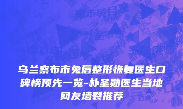 乌兰察布市兔唇整形恢复医生口碑榜预先一览-朴圣勋医生当地网友墙裂推荐
