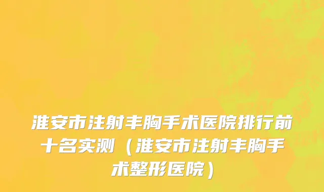 淮安市注射丰胸手术医院排行前十名实测（淮安市注射丰胸手术整形医院）