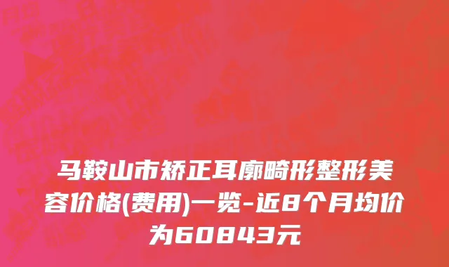 马鞍山市矫正耳廓畸形整形美容价格(费用)一览-近8个月均价为60843元