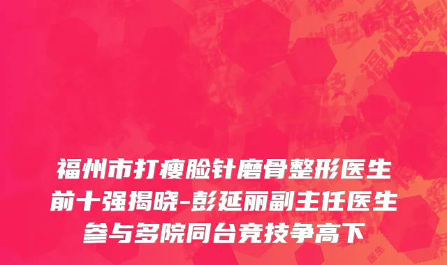 福州市打瘦脸针磨骨整形医生前十强揭晓-彭延丽副主任医生参与多院同台竞技争高下
