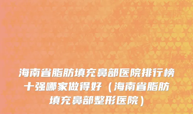 海南省脂肪填充鼻部医院排行榜十强哪家做得好（海南省脂肪填充鼻部整形医院）