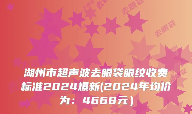 湖州市超声波去眼袋眼纹收费标准2024爆新(2024年均价为：4668元）