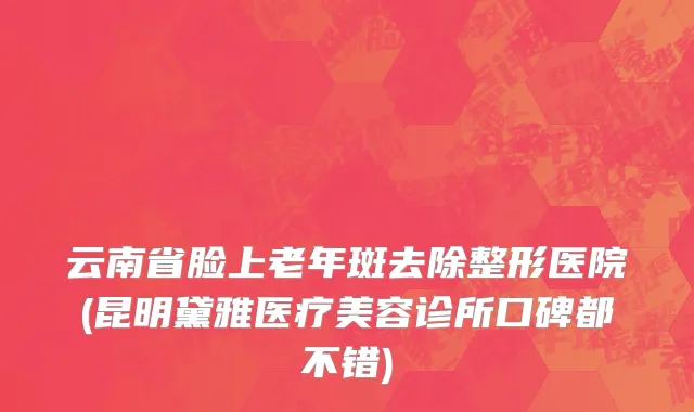 云南省脸上老年斑去除整形医院(昆明黛雅医疗美容诊所口碑都不错)
